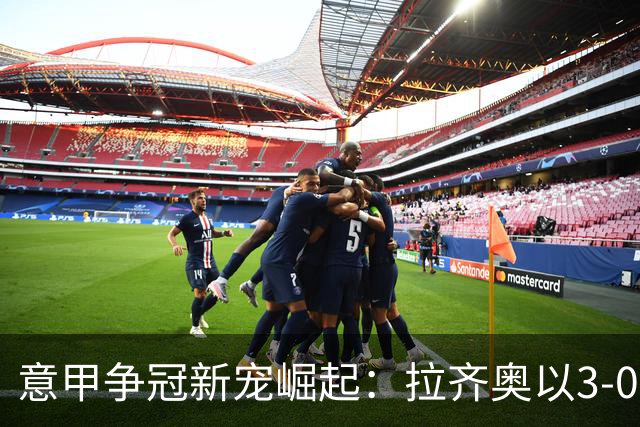 意甲争冠新宠崛起：拉齐奥以3-0大胜尤文，展现强劲实力